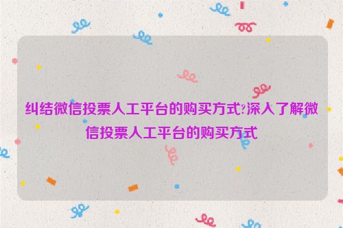 纠结微信投票人工平台的购买方式?深入了解微信投票人工平台的购买方式