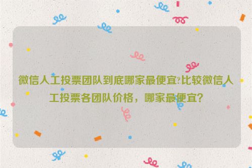 微信人工投票团队到底哪家最便宜?比较微信人工投票各团队价格，哪家最便宜？