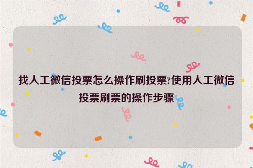 找人工微信投票怎么操作刷投票?使用人工微信投票刷票的操作步骤