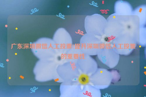 广东深圳微信人工投票?提升深圳微信人工投票的重要性