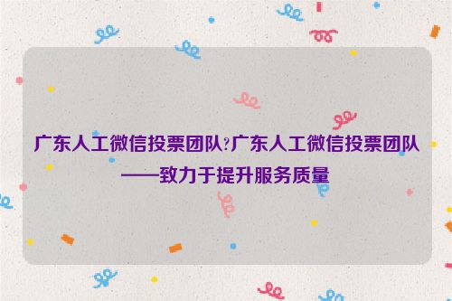 广东人工微信投票团队?广东人工微信投票团队——致力于提升服务质量