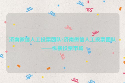 济南微信人工投票团队?济南微信人工投票团队——纵横投票市场