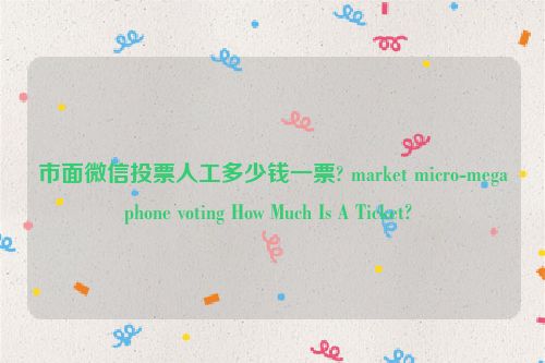 市面微信投票人工多少钱一票? market micro-megaphone voting How Much Is A Ticket? 