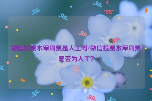 微信投票水军刷票是人工吗?微信投票水军刷票是否为人工？