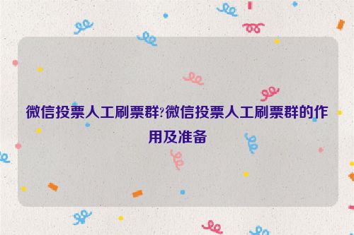 微信投票人工刷票群?微信投票人工刷票群的作用及准备