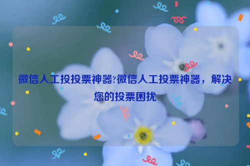 微信人工投投票神器?微信人工投票神器，解决您的投票困扰